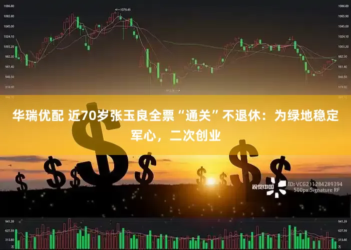华瑞优配 近70岁张玉良全票“通关”不退休：为绿地稳定军心，二次创业