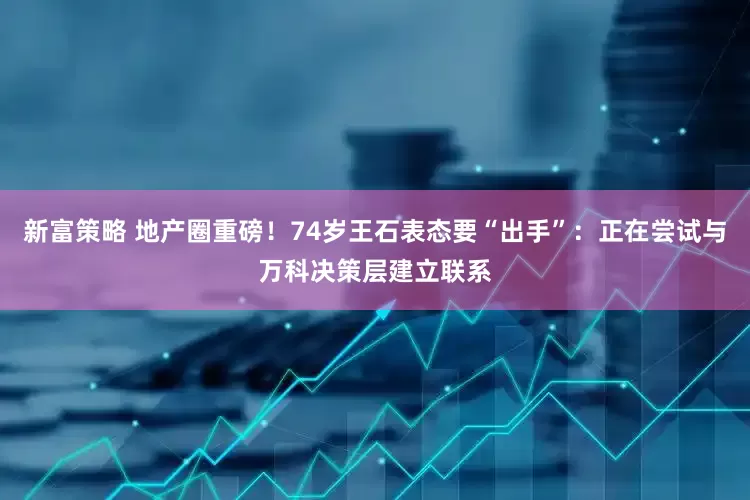 新富策略 地产圈重磅！74岁王石表态要“出手”：正在尝试与万科决策层建立联系