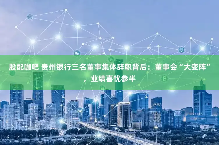 股配咖吧 贵州银行三名董事集体辞职背后：董事会“大变阵”，业绩喜忧参半