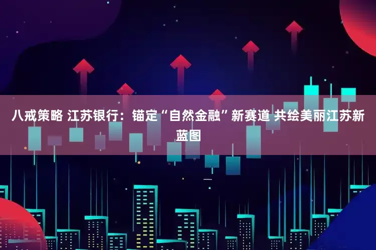 八戒策略 江苏银行：锚定“自然金融”新赛道 共绘美丽江苏新蓝图