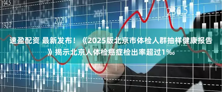 速盈配资 最新发布！《2025版北京市体检人群抽样健康报告》揭示北京人体检癌症检出率超过1‰