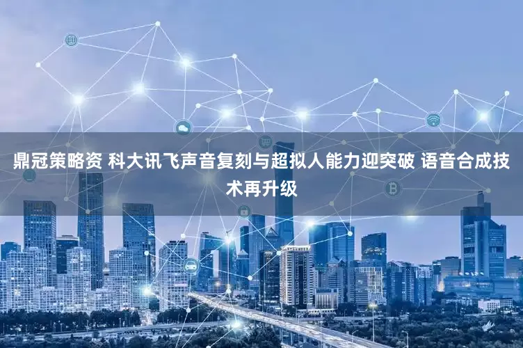 鼎冠策略资 科大讯飞声音复刻与超拟人能力迎突破 语音合成技术再升级