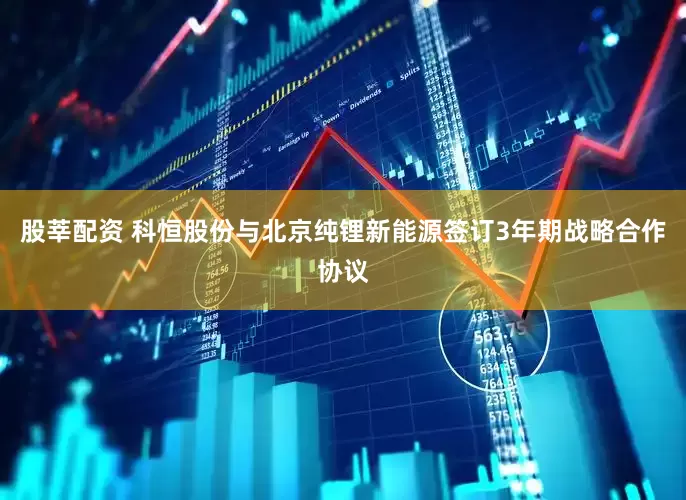 股莘配资 科恒股份与北京纯锂新能源签订3年期战略合作协议