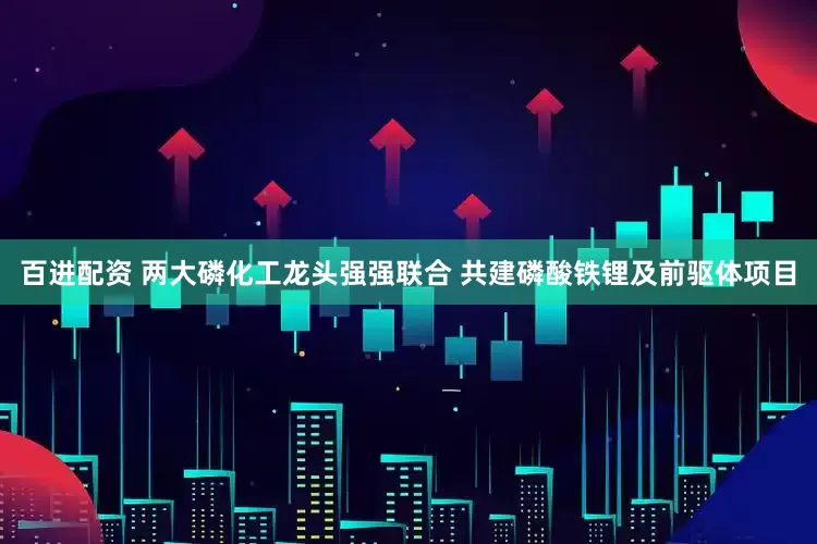百进配资 两大磷化工龙头强强联合 共建磷酸铁锂及前驱体项目