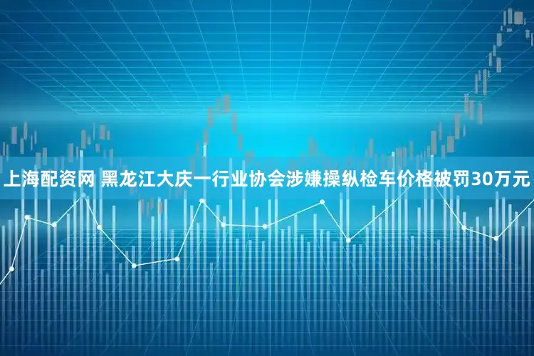 上海配资网 黑龙江大庆一行业协会涉嫌操纵检车价格被罚30万元