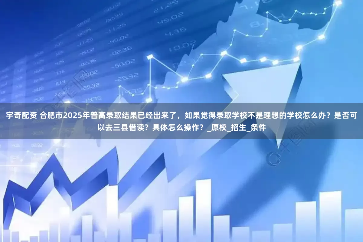 宇奇配资 合肥市2025年普高录取结果已经出来了，如果觉得录取学校不是理想的学校怎么办？是否可以去三县借读？具体怎么操作？_原校_招生_条件