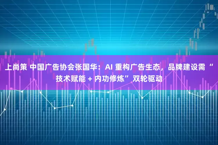 上尚策 中国广告协会张国华：AI 重构广告生态，品牌建设需 “技术赋能 + 内功修炼” 双轮驱动