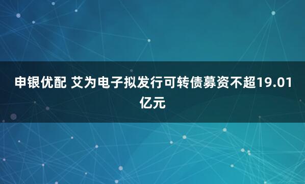 申银优配 艾为电子拟发行可转债募资不超19.01亿元