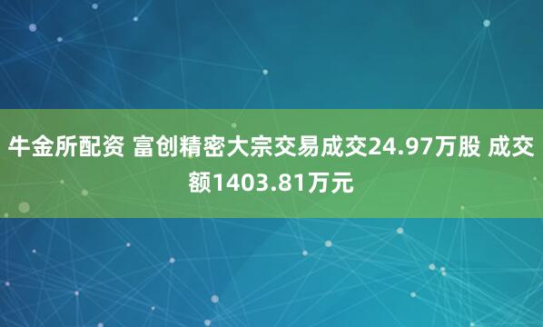 牛金所配资 富创精密大宗交易成交24.97万股 成交额1403.81万元