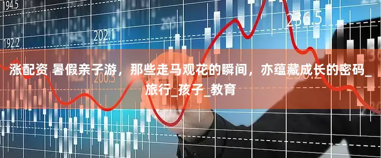 涨配资 暑假亲子游，那些走马观花的瞬间，亦蕴藏成长的密码_旅行_孩子_教育
