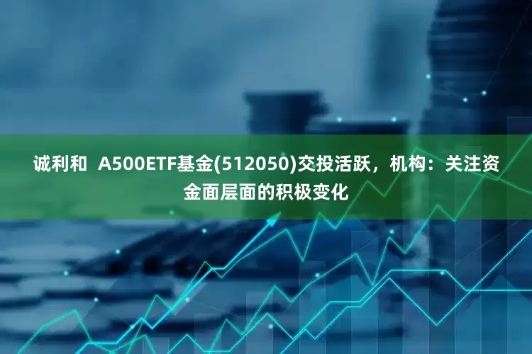 诚利和  A500ETF基金(512050)交投活跃，机构：关注资金面层面的积极变化