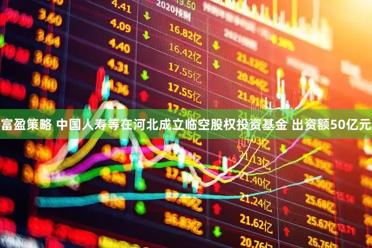 富盈策略 中国人寿等在河北成立临空股权投资基金 出资额50亿元