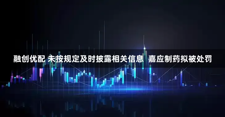 融创优配 未按规定及时披露相关信息  嘉应制药拟被处罚
