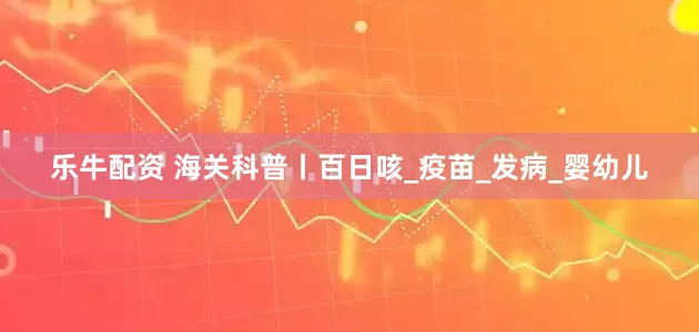乐牛配资 海关科普丨百日咳_疫苗_发病_婴幼儿
