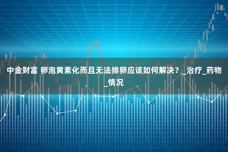 中金财富 卵泡黄素化而且无法排卵应该如何解决？_治疗_药物_情况