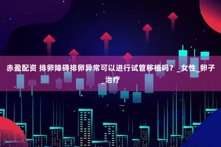 赤盈配资 排卵障碍排卵异常可以进行试管移植吗？_女性_卵子_治疗