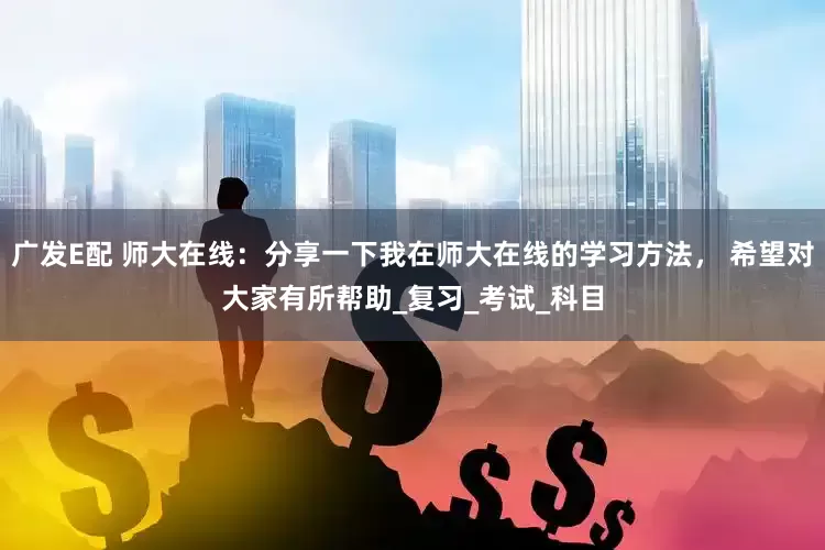 广发E配 师大在线：分享一下我在师大在线的学习方法， 希望对大家有所帮助_复习_考试_科目