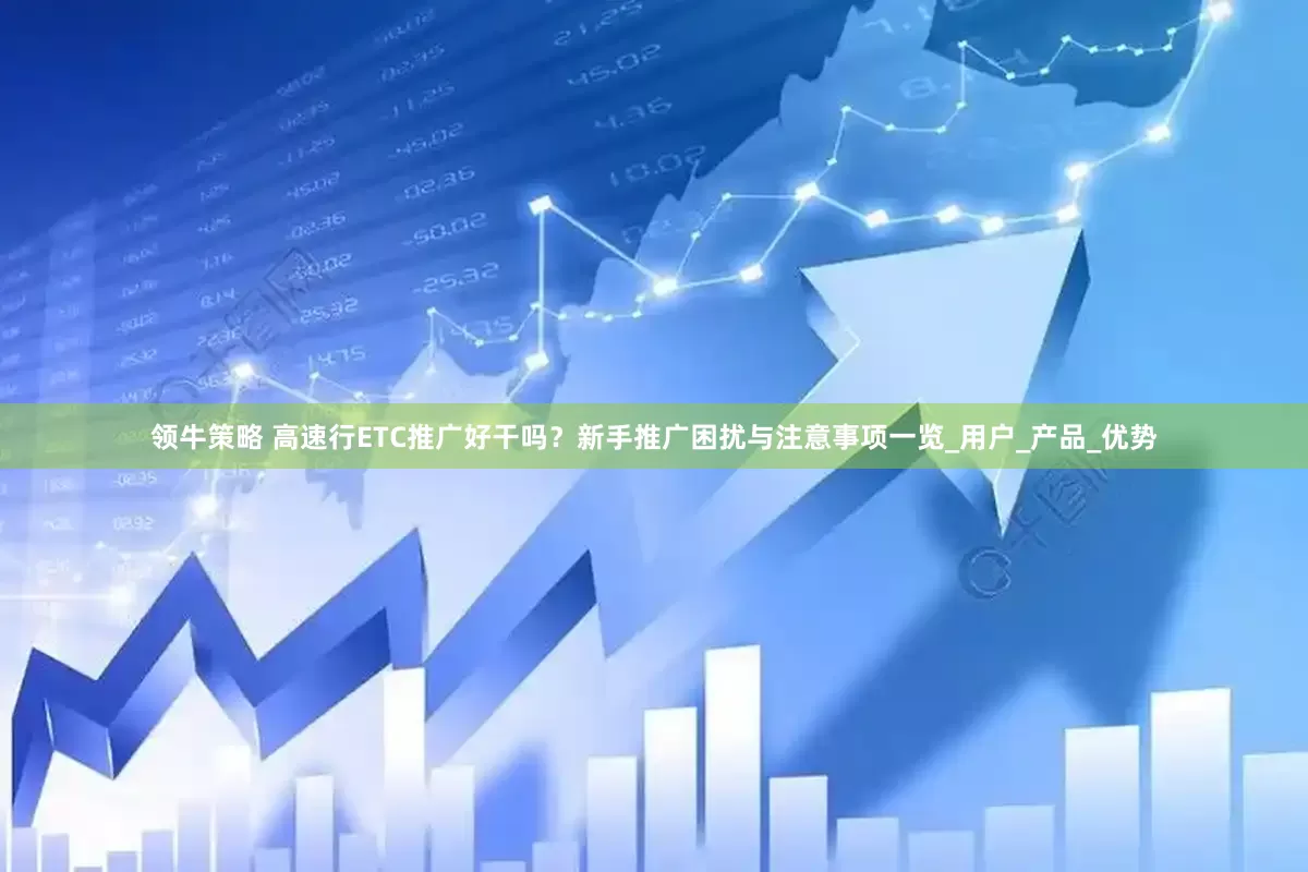 领牛策略 高速行ETC推广好干吗？新手推广困扰与注意事项一览_用户_产品_优势