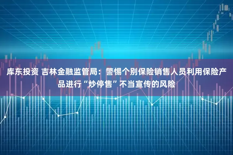 库东投资 吉林金融监管局：警惕个别保险销售人员利用保险产品进行“炒停售”不当宣传的风险