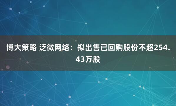 博大策略 泛微网络:拟出售已回购股份不超254.43万股