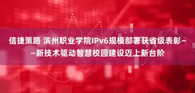信捷策路 滨州职业学院IPv6规模部署获省级表彰——新技术驱动智慧校园建设迈上新台阶