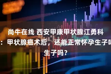 尚牛在线 西安甲康甲状腺江勇科普：甲状腺癌术后，还能正常怀孕生子吗？