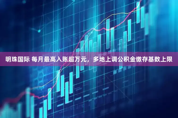 明珠国际 每月最高入账超万元，多地上调公积金缴存基数上限
